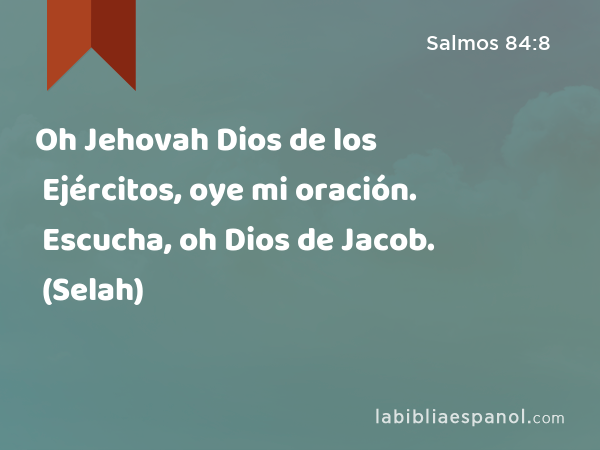 Oh Jehovah Dios de los Ejércitos, oye mi oración. Escucha, oh Dios de Jacob. (Selah) - Salmos 84:8