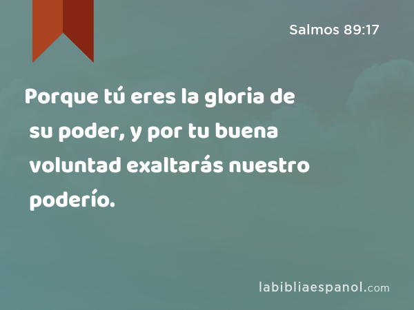 Porque tú eres la gloria de su poder, y por tu buena voluntad exaltarás nuestro poderío. - Salmos 89:17