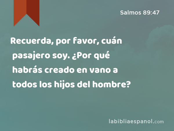 Recuerda, por favor, cuán pasajero soy. ¿Por qué habrás creado en vano a todos los hijos del hombre? - Salmos 89:47