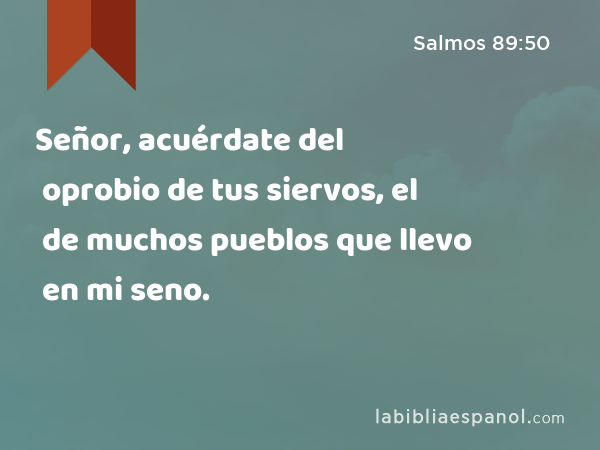 Señor, acuérdate del oprobio de tus siervos, el de muchos pueblos que llevo en mi seno. - Salmos 89:50