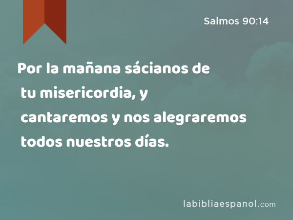 Por la mañana sácianos de tu misericordia, y cantaremos y nos alegraremos todos nuestros días. - Salmos 90:14