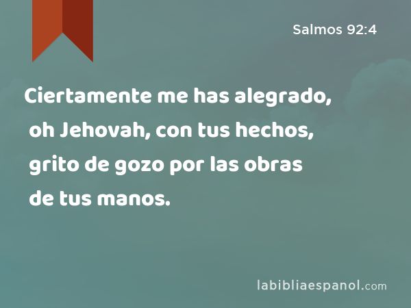 Ciertamente me has alegrado, oh Jehovah, con tus hechos, grito de gozo por las obras de tus manos. - Salmos 92:4