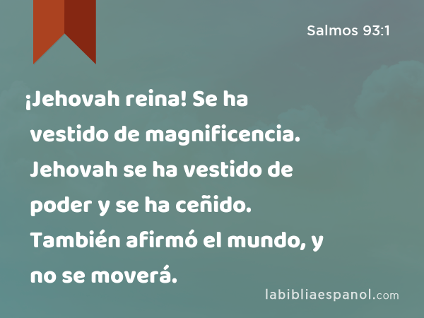 ¡Jehovah reina! Se ha vestido de magnificencia. Jehovah se ha vestido de poder y se ha ceñido. También afirmó el mundo, y no se moverá. - Salmos 93:1