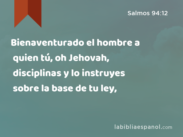 Bienaventurado el hombre a quien tú, oh Jehovah, disciplinas y lo instruyes sobre la base de tu ley, - Salmos 94:12