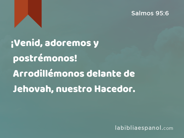 ¡Venid, adoremos y postrémonos! Arrodillémonos delante de Jehovah, nuestro Hacedor. - Salmos 95:6