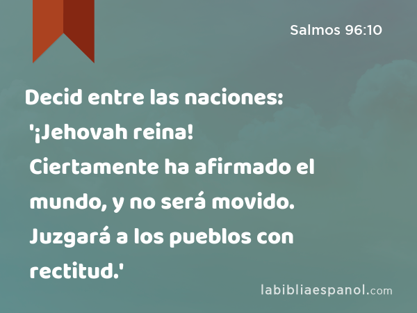 Decid entre las naciones: '¡Jehovah reina! Ciertamente ha afirmado el mundo, y no será movido. Juzgará a los pueblos con rectitud.' - Salmos 96:10