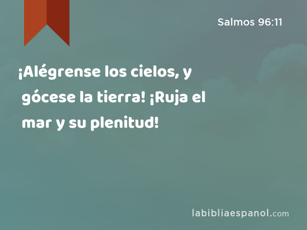 ¡Alégrense los cielos, y gócese la tierra! ¡Ruja el mar y su plenitud! - Salmos 96:11