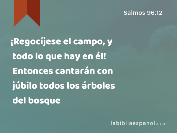 ¡Regocíjese el campo, y todo lo que hay en él! Entonces cantarán con júbilo todos los árboles del bosque - Salmos 96:12