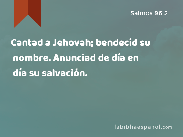 Cantad a Jehovah; bendecid su nombre. Anunciad de día en día su salvación. - Salmos 96:2