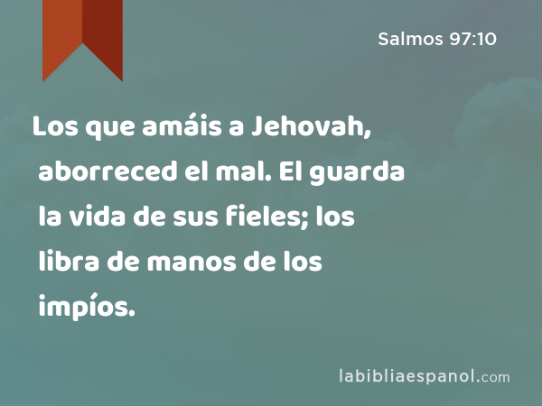 Los que amáis a Jehovah, aborreced el mal. El guarda la vida de sus fieles; los libra de manos de los impíos. - Salmos 97:10