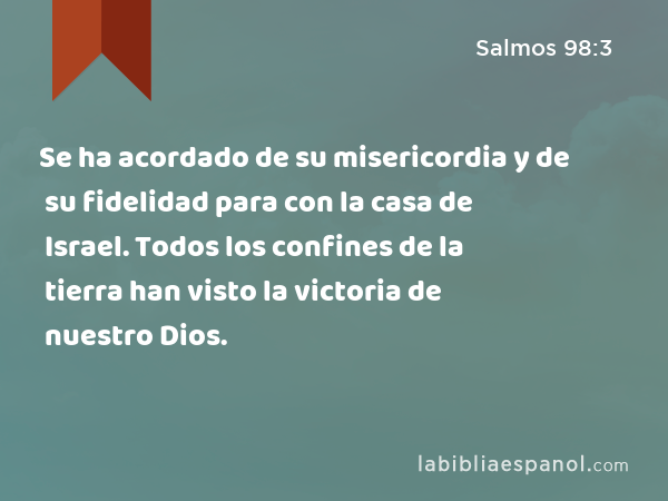 Se ha acordado de su misericordia y de su fidelidad para con la casa de Israel. Todos los confines de la tierra han visto la victoria de nuestro Dios. - Salmos 98:3