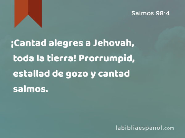 ¡Cantad alegres a Jehovah, toda la tierra! Prorrumpid, estallad de gozo y cantad salmos. - Salmos 98:4