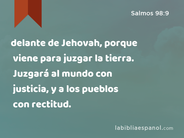 delante de Jehovah, porque viene para juzgar la tierra. Juzgará al mundo con justicia, y a los pueblos con rectitud. - Salmos 98:9