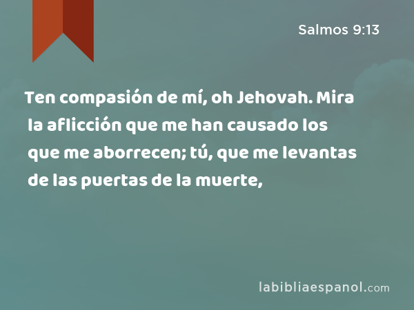 Ten compasión de mí, oh Jehovah. Mira la aflicción que me han causado los que me aborrecen; tú, que me levantas de las puertas de la muerte, - Salmos 9:13