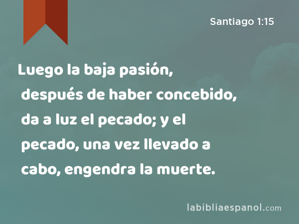 Luego la baja pasión, después de haber concebido, da a luz el pecado; y el pecado, una vez llevado a cabo, engendra la muerte. - Santiago 1:15