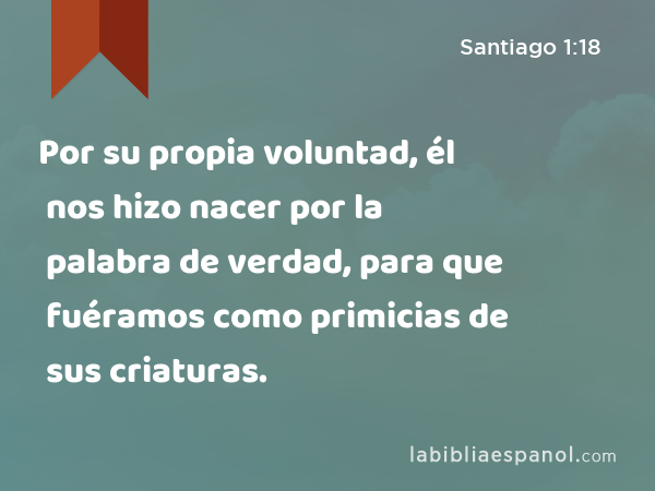 Por su propia voluntad, él nos hizo nacer por la palabra de verdad, para que fuéramos como primicias de sus criaturas. - Santiago 1:18