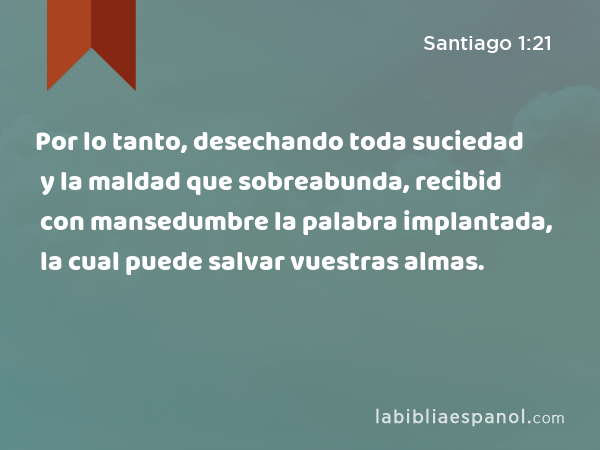 Por lo tanto, desechando toda suciedad y la maldad que sobreabunda, recibid con mansedumbre la palabra implantada, la cual puede salvar vuestras almas. - Santiago 1:21