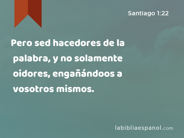 Pero sed hacedores de la palabra, y no solamente oidores, engañándoos a vosotros mismos. - Santiago 1:22