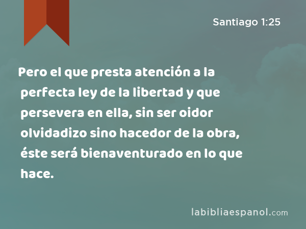 Pero el que presta atención a la perfecta ley de la libertad y que persevera en ella, sin ser oidor olvidadizo sino hacedor de la obra, éste será bienaventurado en lo que hace. - Santiago 1:25