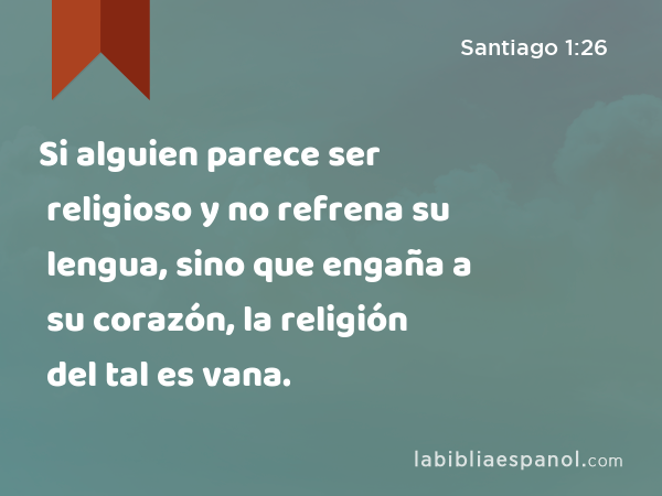 Si alguien parece ser religioso y no refrena su lengua, sino que engaña a su corazón, la religión del tal es vana. - Santiago 1:26