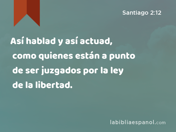 Así hablad y así actuad, como quienes están a punto de ser juzgados por la ley de la libertad. - Santiago 2:12