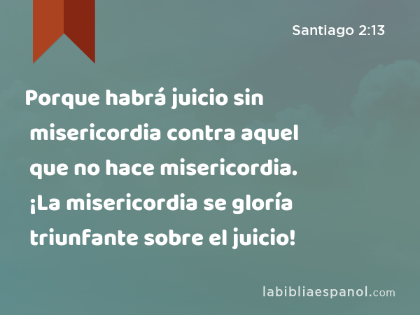 Porque habrá juicio sin misericordia contra aquel que no hace misericordia. ¡La misericordia se gloría triunfante sobre el juicio! - Santiago 2:13