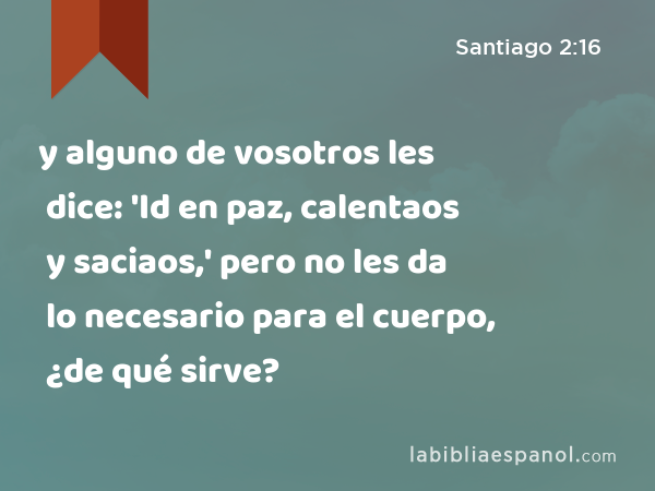 y alguno de vosotros les dice: 'Id en paz, calentaos y saciaos,' pero no les da lo necesario para el cuerpo, ¿de qué sirve? - Santiago 2:16