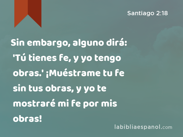 Sin embargo, alguno dirá: 'Tú tienes fe, y yo tengo obras.' ¡Muéstrame tu fe sin tus obras, y yo te mostraré mi fe por mis obras! - Santiago 2:18