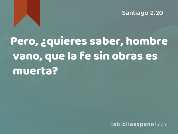 Pero, ¿quieres saber, hombre vano, que la fe sin obras es muerta? - Santiago 2:20