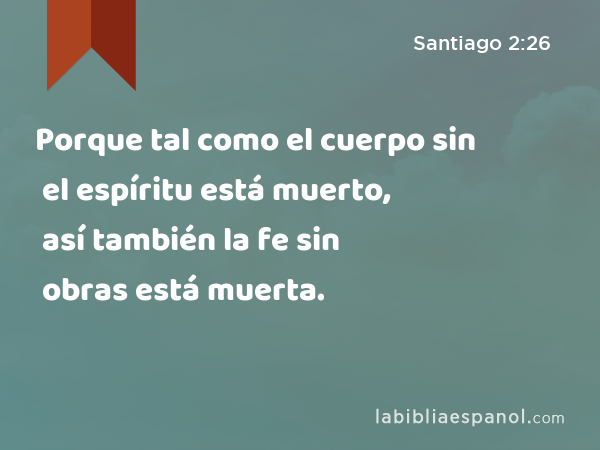 Porque tal como el cuerpo sin el espíritu está muerto, así también la fe sin obras está muerta. - Santiago 2:26