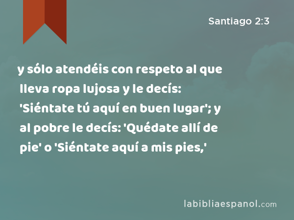 y sólo atendéis con respeto al que lleva ropa lujosa y le decís: 'Siéntate tú aquí en buen lugar'; y al pobre le decís: 'Quédate allí de pie' o 'Siéntate aquí a mis pies,' - Santiago 2:3