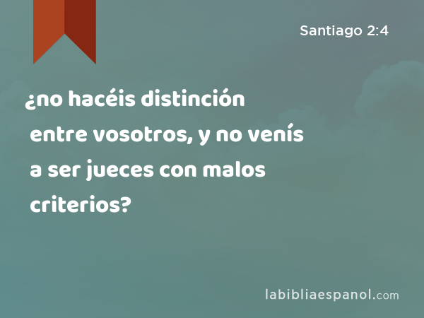 ¿no hacéis distinción entre vosotros, y no venís a ser jueces con malos criterios? - Santiago 2:4