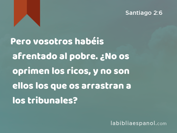 Pero vosotros habéis afrentado al pobre. ¿No os oprimen los ricos, y no son ellos los que os arrastran a los tribunales? - Santiago 2:6