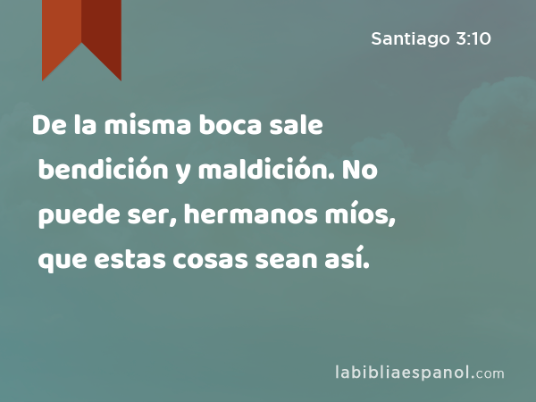 De la misma boca sale bendición y maldición. No puede ser, hermanos míos, que estas cosas sean así. - Santiago 3:10