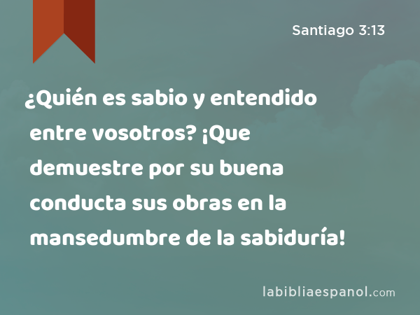 ¿Quién es sabio y entendido entre vosotros? ¡Que demuestre por su buena conducta sus obras en la mansedumbre de la sabiduría! - Santiago 3:13