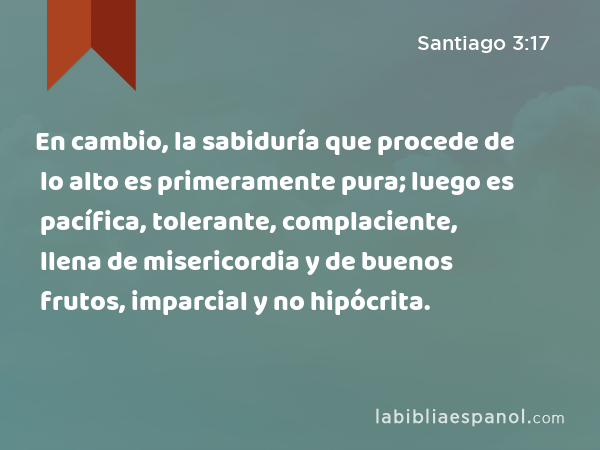 En cambio, la sabiduría que procede de lo alto es primeramente pura; luego es pacífica, tolerante, complaciente, llena de misericordia y de buenos frutos, imparcial y no hipócrita. - Santiago 3:17