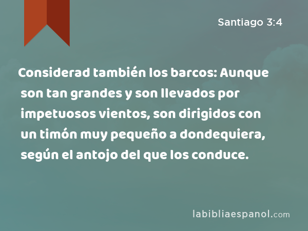 Considerad también los barcos: Aunque son tan grandes y son llevados por impetuosos vientos, son dirigidos con un timón muy pequeño a dondequiera, según el antojo del que los conduce. - Santiago 3:4