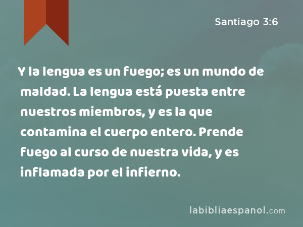 Y la lengua es un fuego; es un mundo de maldad. La lengua está puesta entre nuestros miembros, y es la que contamina el cuerpo entero. Prende fuego al curso de nuestra vida, y es inflamada por el infierno. - Santiago 3:6