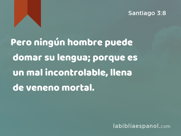 Pero ningún hombre puede domar su lengua; porque es un mal incontrolable, llena de veneno mortal. - Santiago 3:8