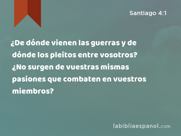 ¿De dónde vienen las guerras y de dónde los pleitos entre vosotros? ¿No surgen de vuestras mismas pasiones que combaten en vuestros miembros? - Santiago 4:1