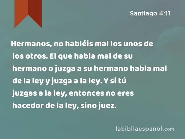 Hermanos, no habléis mal los unos de los otros. El que habla mal de su hermano o juzga a su hermano habla mal de la ley y juzga a la ley. Y si tú juzgas a la ley, entonces no eres hacedor de la ley, sino juez. - Santiago 4:11