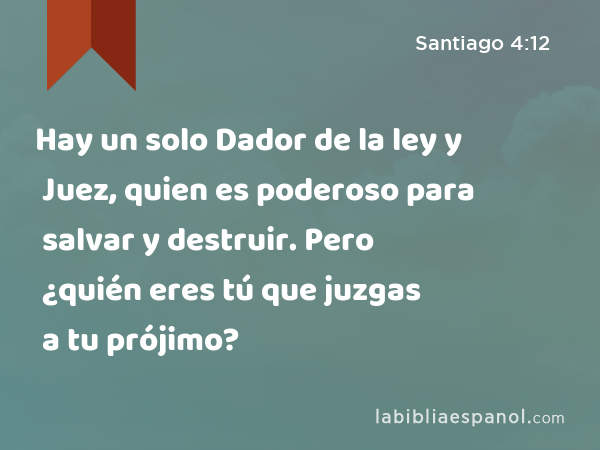 Hay un solo Dador de la ley y Juez, quien es poderoso para salvar y destruir. Pero ¿quién eres tú que juzgas a tu prójimo? - Santiago 4:12