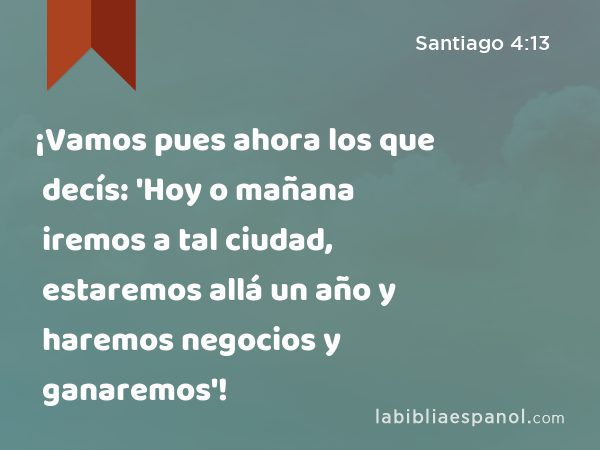 ¡Vamos pues ahora los que decís: 'Hoy o mañana iremos a tal ciudad, estaremos allá un año y haremos negocios y ganaremos'! - Santiago 4:13