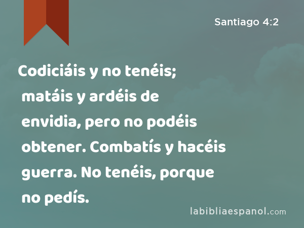 Codiciáis y no tenéis; matáis y ardéis de envidia, pero no podéis obtener. Combatís y hacéis guerra. No tenéis, porque no pedís. - Santiago 4:2