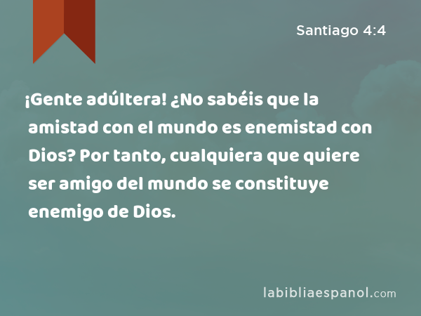 ¡Gente adúltera! ¿No sabéis que la amistad con el mundo es enemistad con Dios? Por tanto, cualquiera que quiere ser amigo del mundo se constituye enemigo de Dios. - Santiago 4:4