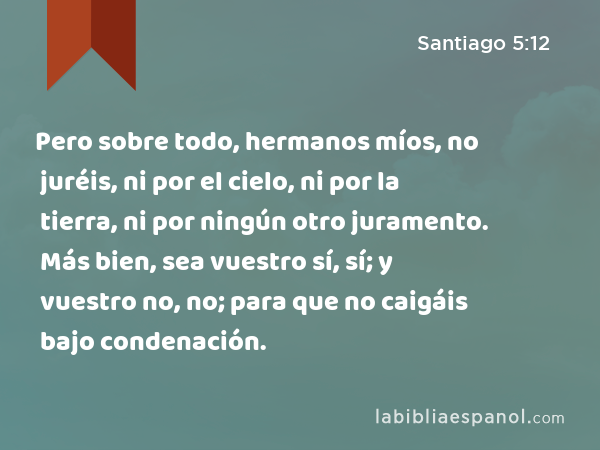 Pero sobre todo, hermanos míos, no juréis, ni por el cielo, ni por la tierra, ni por ningún otro juramento. Más bien, sea vuestro sí, sí; y vuestro no, no; para que no caigáis bajo condenación. - Santiago 5:12