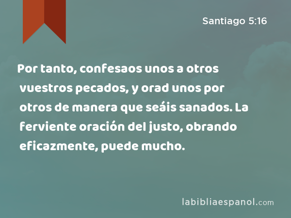 Por tanto, confesaos unos a otros vuestros pecados, y orad unos por otros de manera que seáis sanados. La ferviente oración del justo, obrando eficazmente, puede mucho. - Santiago 5:16