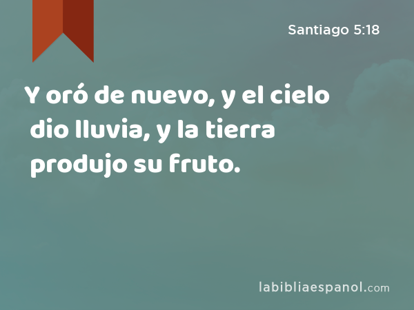 Y oró de nuevo, y el cielo dio lluvia, y la tierra produjo su fruto. - Santiago 5:18