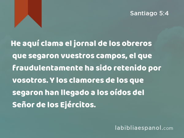 He aquí clama el jornal de los obreros que segaron vuestros campos, el que fraudulentamente ha sido retenido por vosotros. Y los clamores de los que segaron han llegado a los oídos del Señor de los Ejércitos. - Santiago 5:4