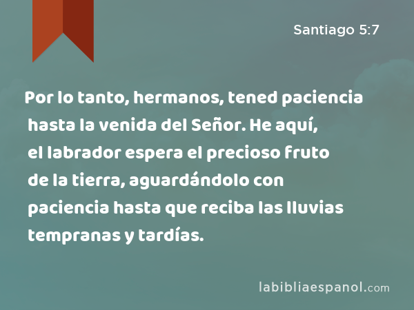 Por lo tanto, hermanos, tened paciencia hasta la venida del Señor. He aquí, el labrador espera el precioso fruto de la tierra, aguardándolo con paciencia hasta que reciba las lluvias tempranas y tardías. - Santiago 5:7